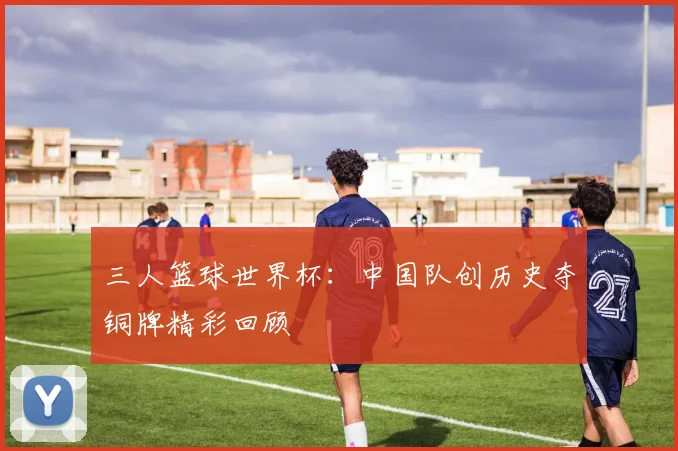 三人篮球世界杯：中国队创历史夺铜牌精彩回顾