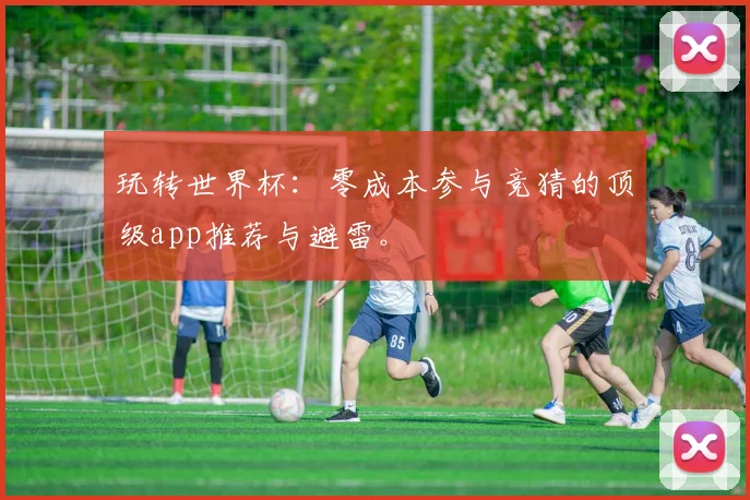 玩转世界杯：零成本参与竞猜的顶级app推荐与避雷。