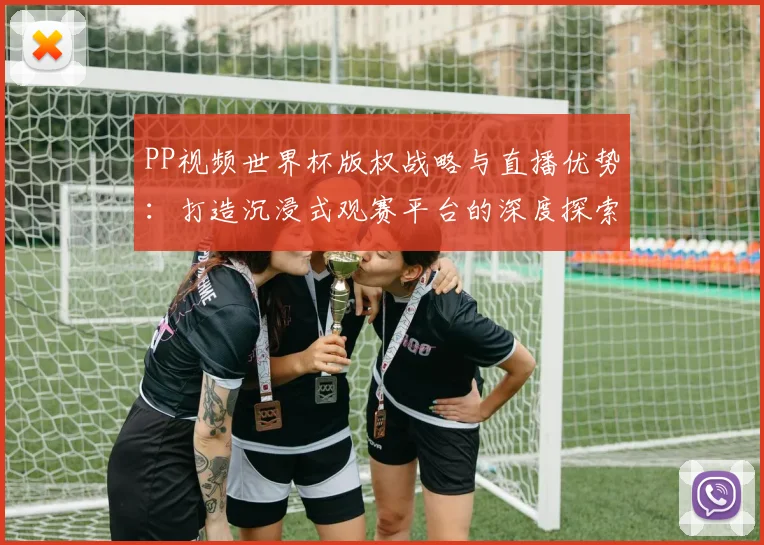 PP视频世界杯版权战略与直播优势：打造沉浸式观赛平台的深度探索